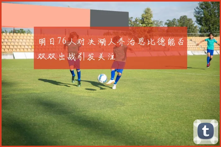 明日76人对决湖人乔治恩比德能否双双出战引发关注