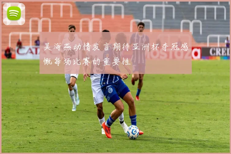 吴海燕动情发言期待亚洲杯夺冠感慨每场比赛的重要性