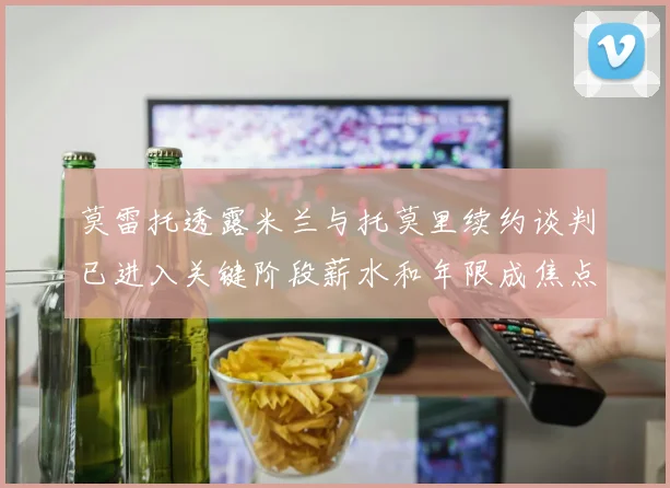 莫雷托透露米兰与托莫里续约谈判已进入关键阶段薪水和年限成焦点