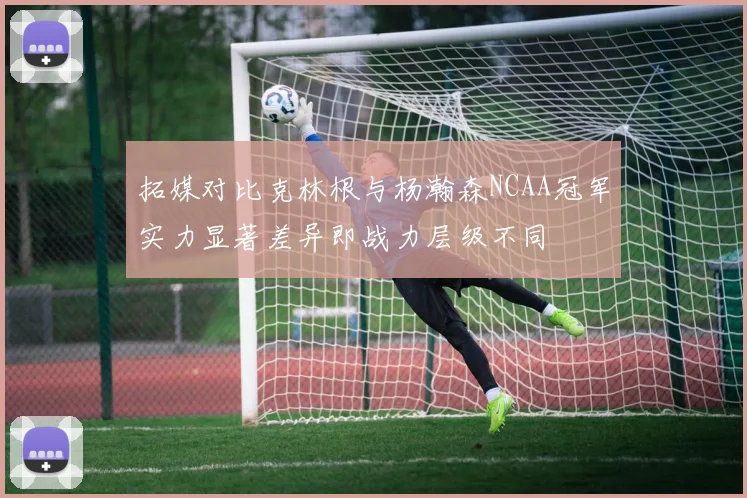拓媒对比克林根与杨瀚森NCAA冠军实力显著差异即战力层级不同