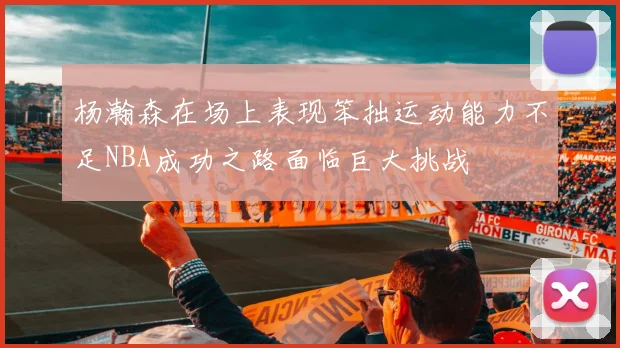 杨瀚森在场上表现笨拙运动能力不足NBA成功之路面临巨大挑战