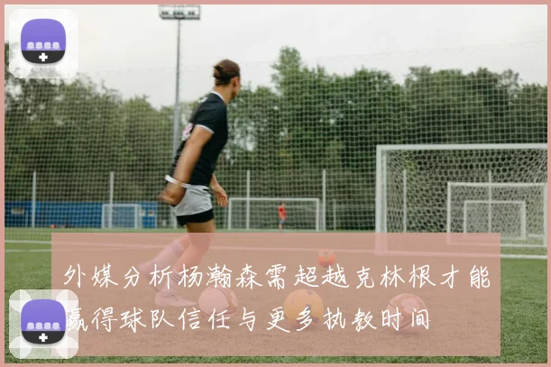 外媒分析杨瀚森需超越克林根才能赢得球队信任与更多执教时间