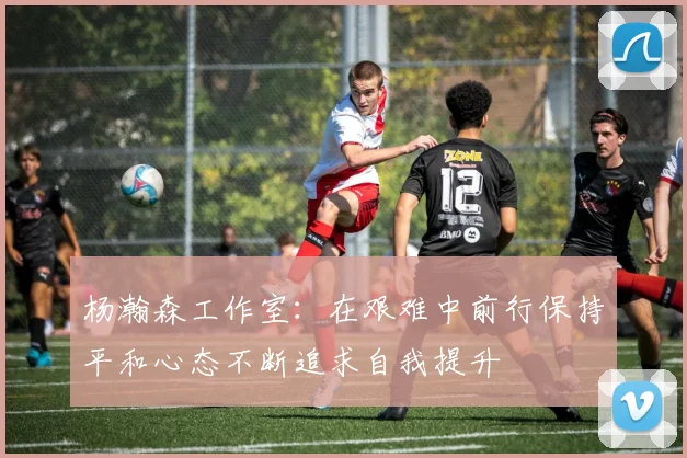 杨瀚森工作室：在艰难中前行保持平和心态不断追求自我提升