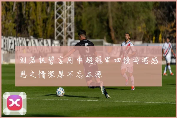 刘若钒誓言用中超冠军回馈海港感恩之情深厚不忘本源