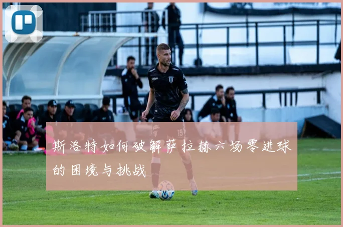 斯洛特如何破解萨拉赫六场零进球的困境与挑战