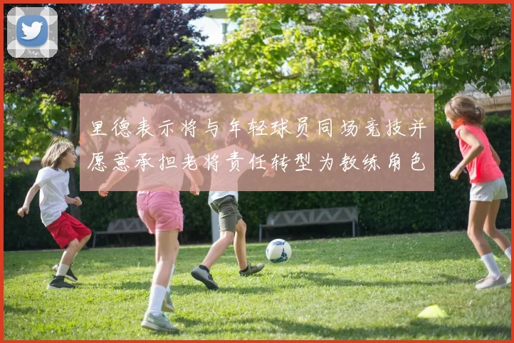 里德表示将与年轻球员同场竞技并愿意承担老将责任转型为教练角色