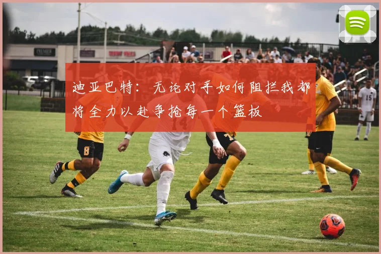 迪亚巴特：无论对手如何阻拦我都将全力以赴争抢每一个篮板