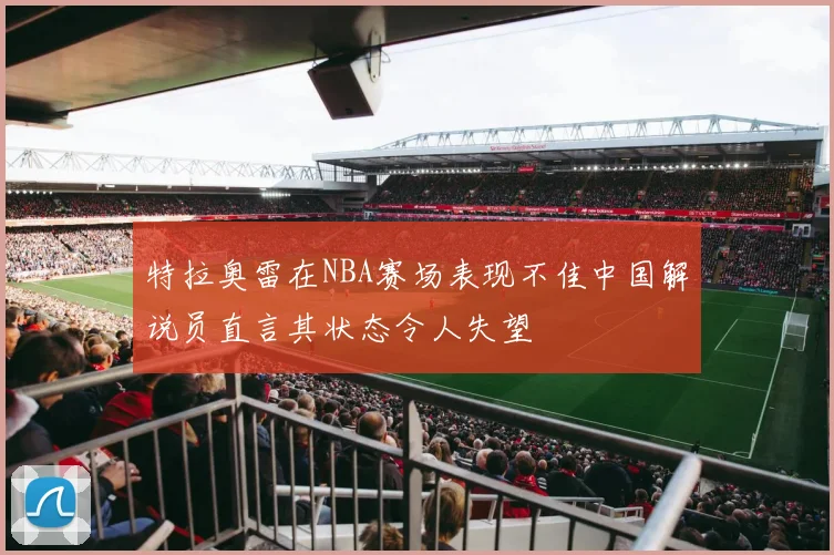 特拉奥雷在NBA赛场表现不佳中国解说员直言其状态令人失望