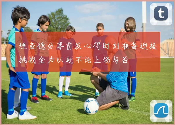 理查德分享首发心得时刻准备迎接挑战全力以赴不论上场与否