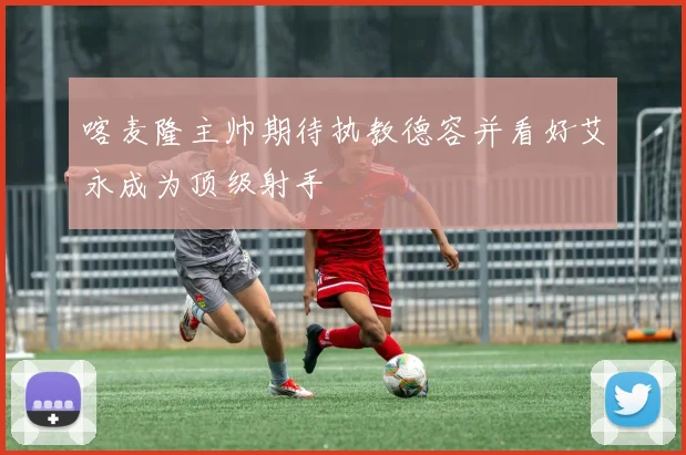 喀麦隆主帅期待执教德容并看好艾永成为顶级射手
