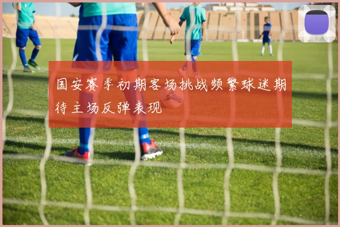 国安赛季初期客场挑战频繁球迷期待主场反弹表现