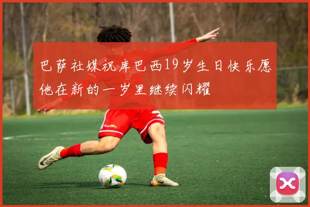 巴萨社媒祝库巴西19岁生日快乐愿他在新的一岁里继续闪耀