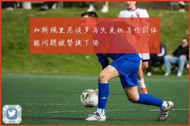 加斯佩里尼谈罗马失良机马伦因体能问题被替换下场