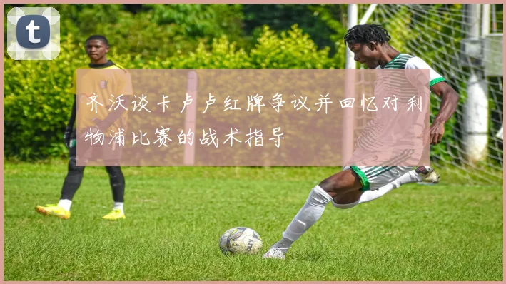 齐沃谈卡卢卢红牌争议并回忆对利物浦比赛的战术指导