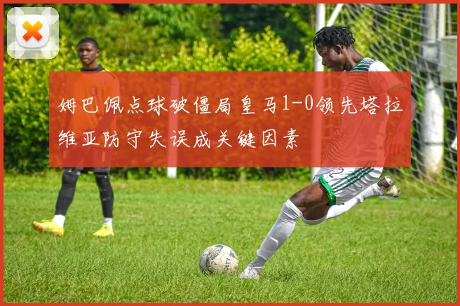 姆巴佩点球破僵局皇马1-0领先塔拉维亚防守失误成关键因素