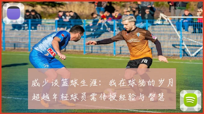 威少谈篮球生涯：我在球场的岁月超越年轻球员需传授经验与智慧