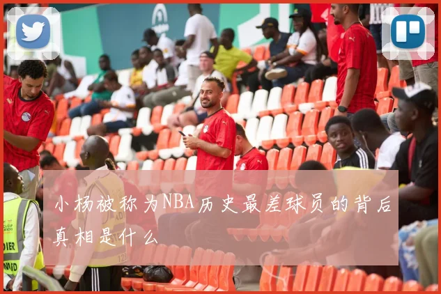 小杨被称为NBA历史最差球员的背后真相是什么