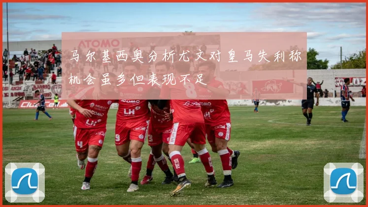 马尔基西奥分析尤文对皇马失利称机会虽多但表现不足