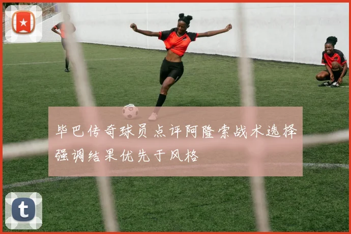 毕巴传奇球员点评阿隆索战术选择强调结果优先于风格