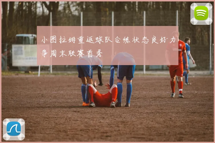 小图拉姆重返球队合练状态良好力争周末联赛首秀