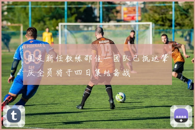 国足新任教练邵佳一团队已抵达肇庆全员将于四日集结备战