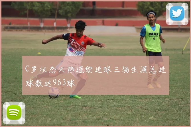 C罗状态火热连续进球三场生涯总进球数达963球