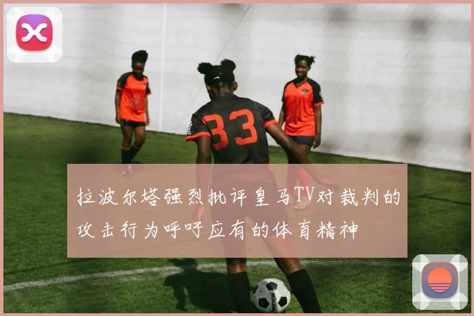 拉波尔塔强烈批评皇马TV对裁判的攻击行为呼吁应有的体育精神