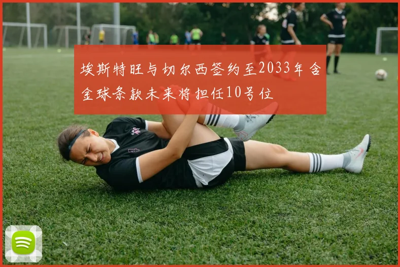 埃斯特旺与切尔西签约至2033年含金球条款未来将担任10号位