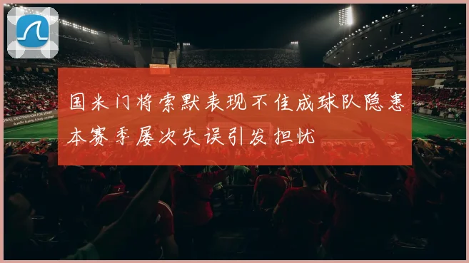 国米门将索默表现不佳成球队隐患本赛季屡次失误引发担忧