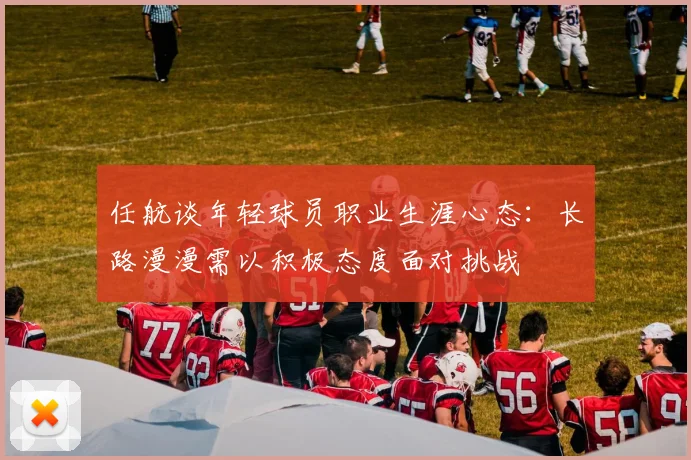 任航谈年轻球员职业生涯心态：长路漫漫需以积极态度面对挑战