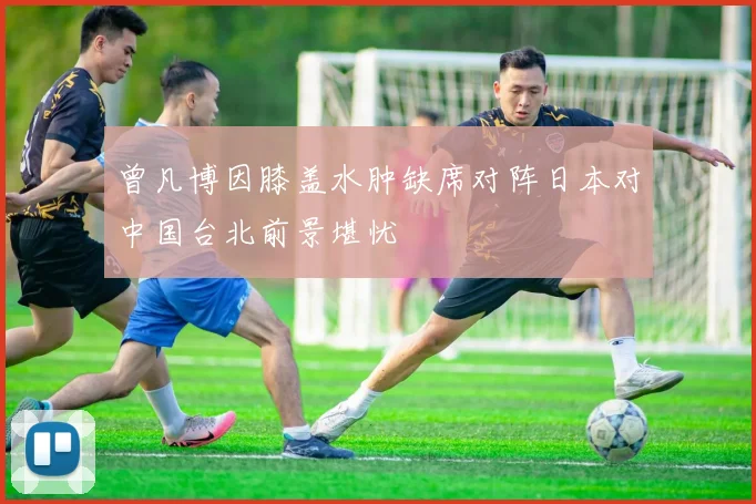 曾凡博因膝盖水肿缺席对阵日本对中国台北前景堪忧