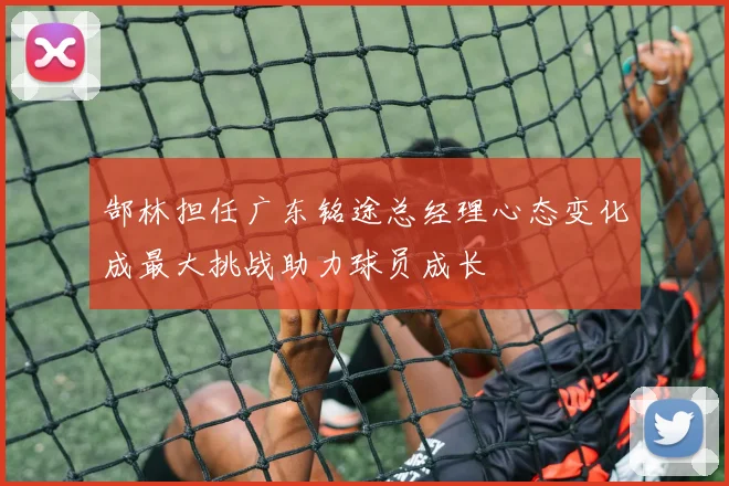 郜林担任广东铭途总经理心态变化成最大挑战助力球员成长