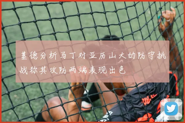 基德分析马丁对亚历山大的防守挑战称其攻防两端表现出色