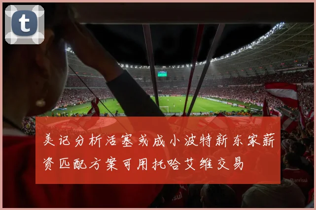 美记分析活塞或成小波特新东家薪资匹配方案可用托哈艾维交易